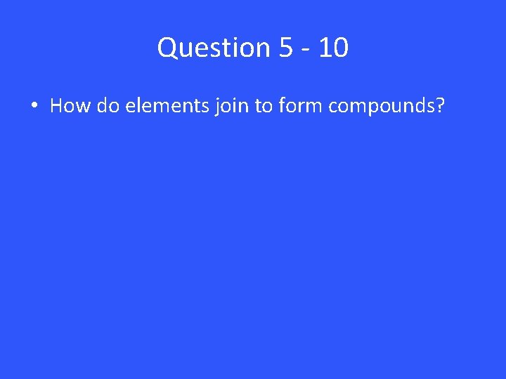 Question 5 - 10 • How do elements join to form compounds? 