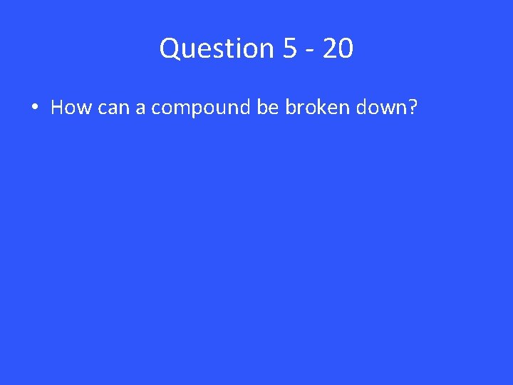 Question 5 - 20 • How can a compound be broken down? 