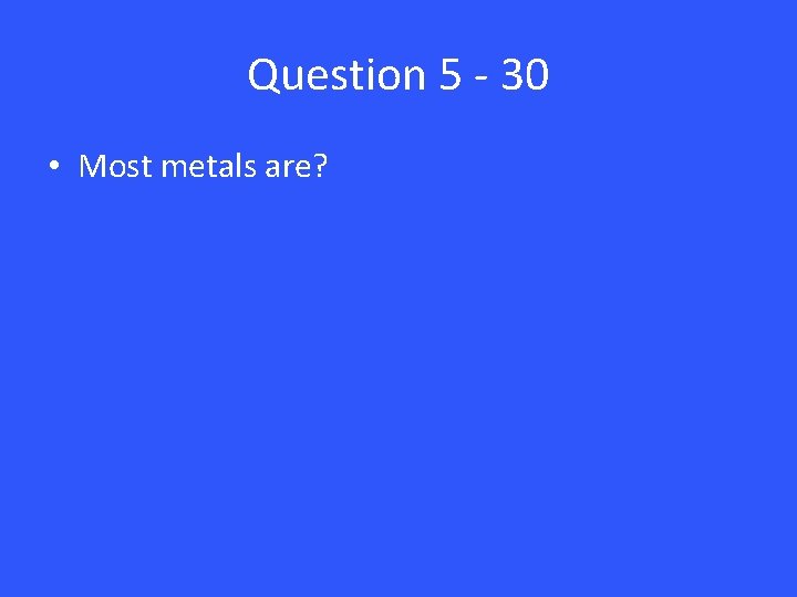 Question 5 - 30 • Most metals are? 