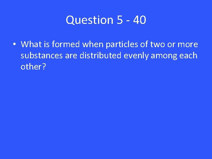 Question 5 - 40 • What is formed when particles of two or more