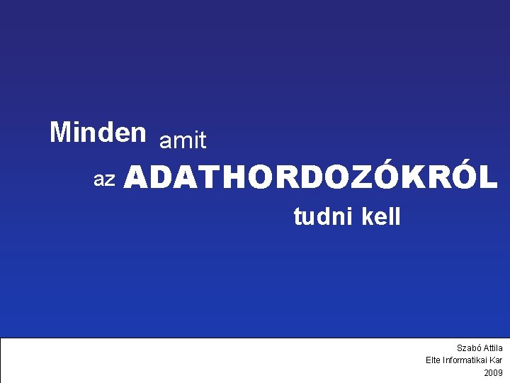 Minden amit az ADATHORDOZÓKRÓL tudni kell Szabó Attila Elte Informatikai Kar 2009 