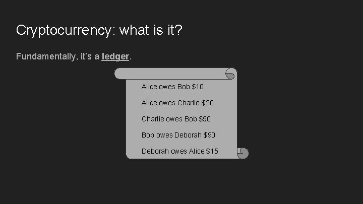 Cryptocurrency: what is it? Fundamentally, it’s a ledger. Alice owes Bob $10 Alice owes Cryptocurrency: what is it? Fundamentally, it’s a ledger. Alice owes Bob $10 Alice owes