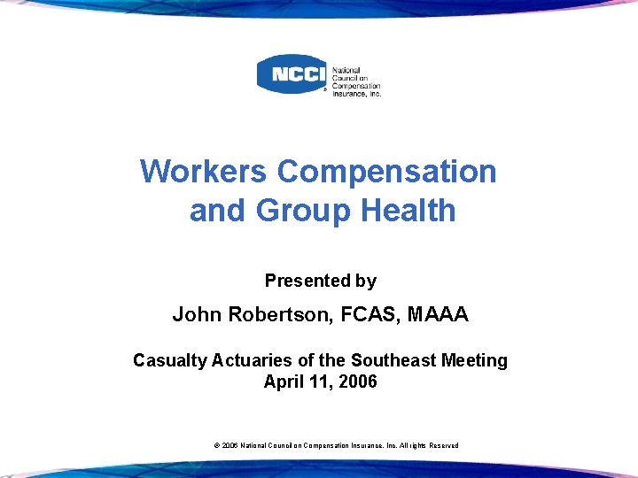 Workers Compensation and Group Health Presented by John Robertson, FCAS, MAAA Casualty Actuaries of