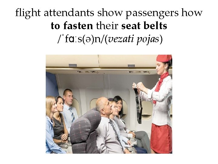 flight attendants show passengers how to fasten their seat belts /ˈfɑːs(ə)n/(vezati pojas) 