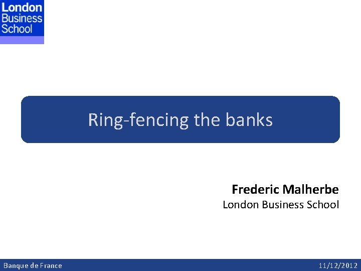 Ring-fencing the banks Frederic Malherbe London Business School Banque de France 11/12/2012 