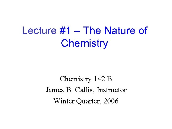 Lecture #1 – The Nature of Chemistry 142 B James B. Callis, Instructor Winter