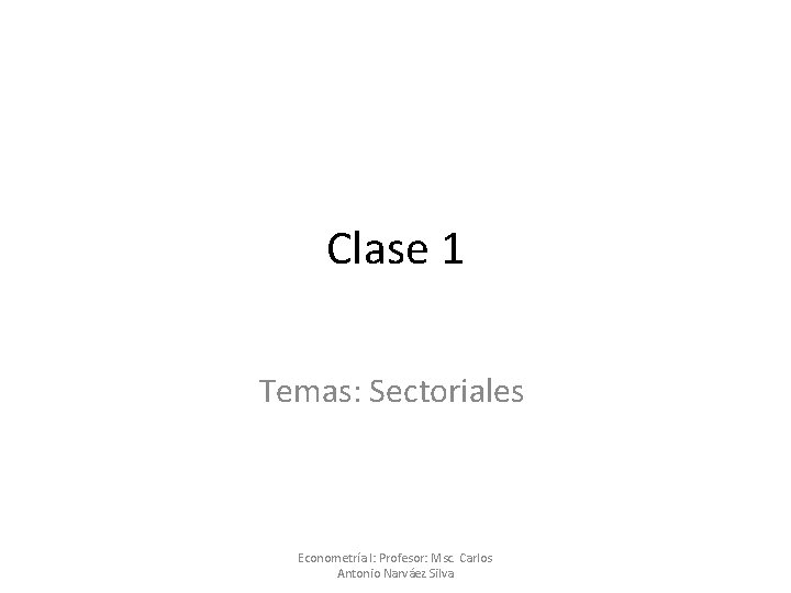 Clase 1 Temas: Sectoriales Econometría I: Profesor: Msc. Carlos Antonio Narváez Silva 