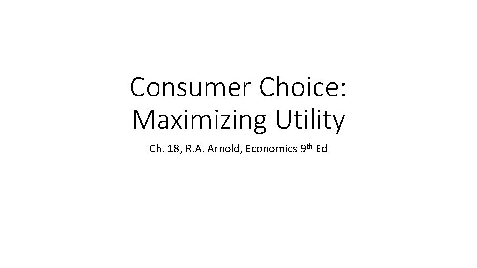 Consumer Choice: Maximizing Utility Ch. 18, R. A. Arnold, Economics 9 th Ed 