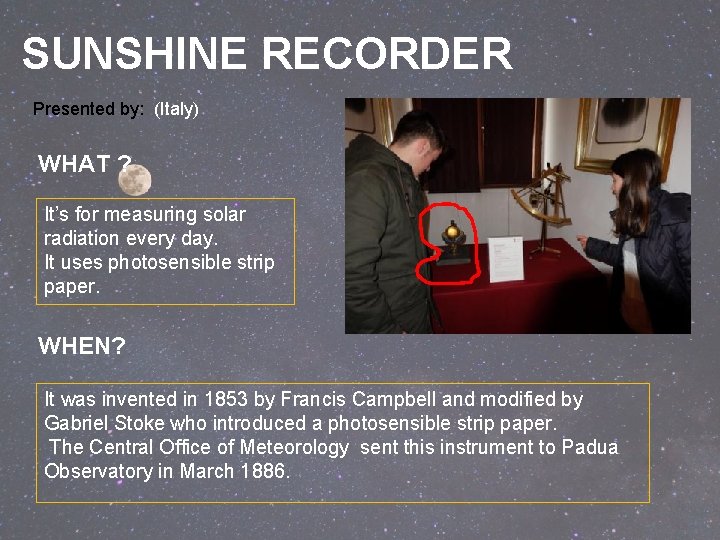 SUNSHINE RECORDER Presented by: (Italy) WHAT ? It’s for measuring solar radiation every day. SUNSHINE RECORDER Presented by: (Italy) WHAT ? It’s for measuring solar radiation every day.