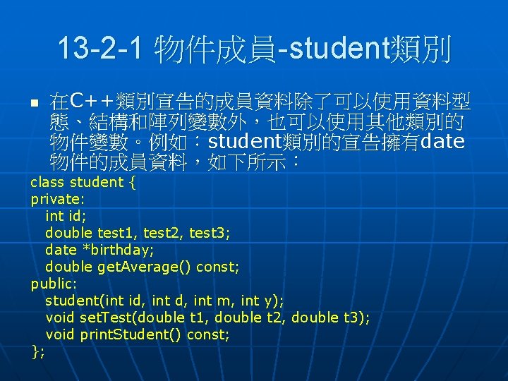 13 -2 -1 物件成員-student類別 n 在C++類別宣告的成員資料除了可以使用資料型 態、結構和陣列變數外，也可以使用其他類別的 物件變數。例如：student類別的宣告擁有date 物件的成員資料，如下所示： class student { private: int