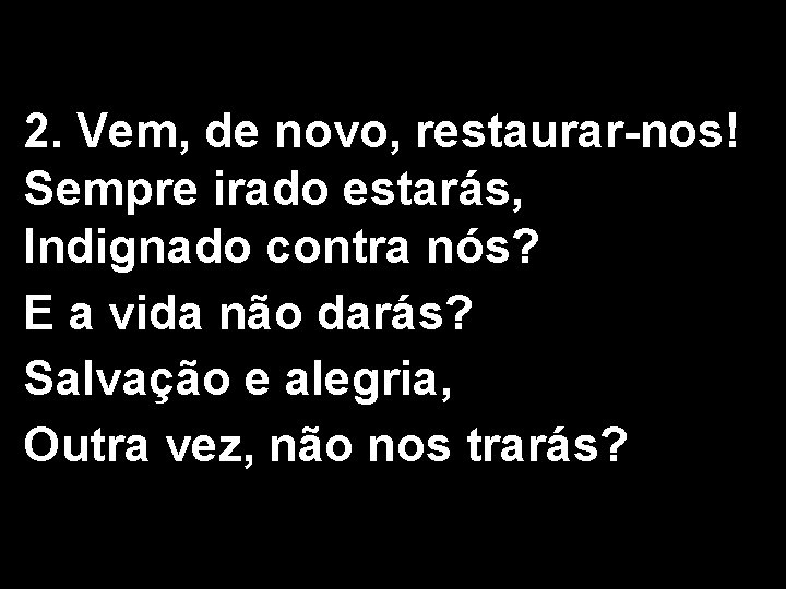 2. Vem, de novo, restaurar-nos! Sempre irado estarás, Indignado contra nós? E a vida