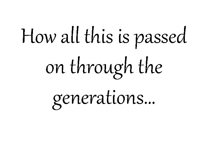 How all this is passed on through the generations… 
