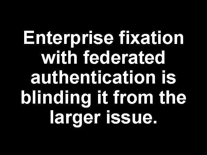 Enterprise fixation with federated authentication is blinding it from the larger issue. 