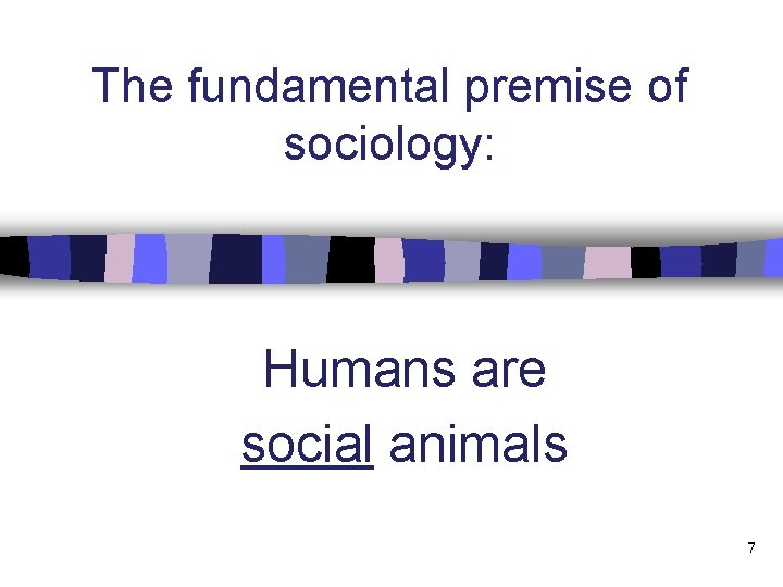 The fundamental premise of sociology: Humans are social animals 7 
