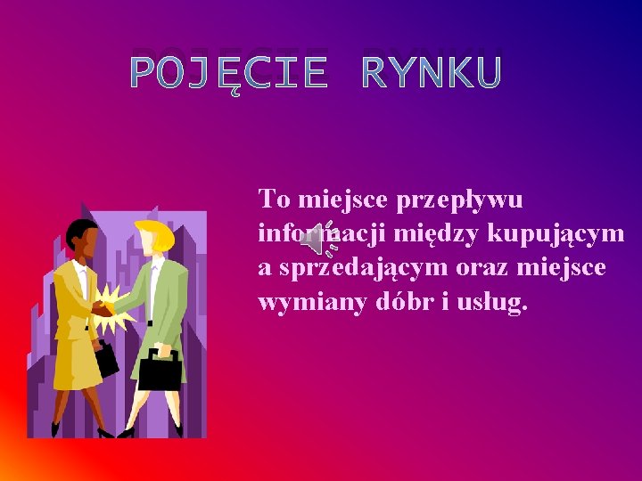 POJĘCIE RYNKU To miejsce przepływu informacji między kupującym a sprzedającym oraz miejsce wymiany dóbr