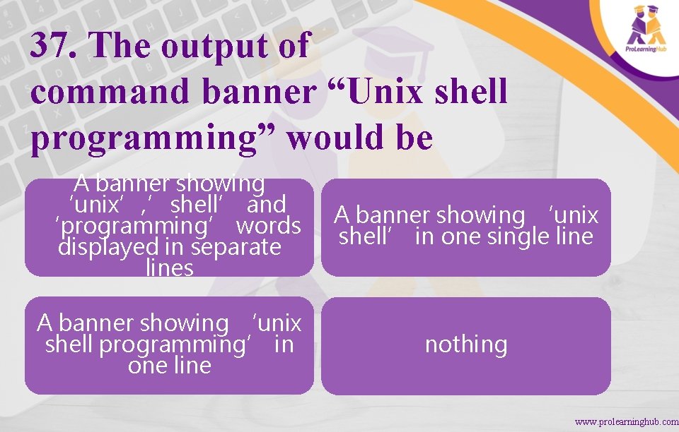 37. The output of command banner “Unix shell programming” would be A banner showing