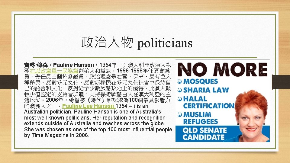 政治人物 politicians 寶琳·韓森（Pauline Hanson，1954年－）澳大利亞政治人物， 極右派政黨單一民族黨創始人和黨魁，1996 -1998年任國會議 員。先任昆士蘭州參議員。政治理念是右翼、保守、反有色人 種移民、反對多元文化，反對新移民在多元文化社會中保持自 己的語言和文化，反對給予少數族裔政治上的優待。此黨人數 較少但堅定的支持者群體，支持保衛歐裔白人在澳大利亞的主 體地位。2006年，她曾被《時代》雜誌選為 100個最具影響力 的澳洲人之一。Pauline Lee