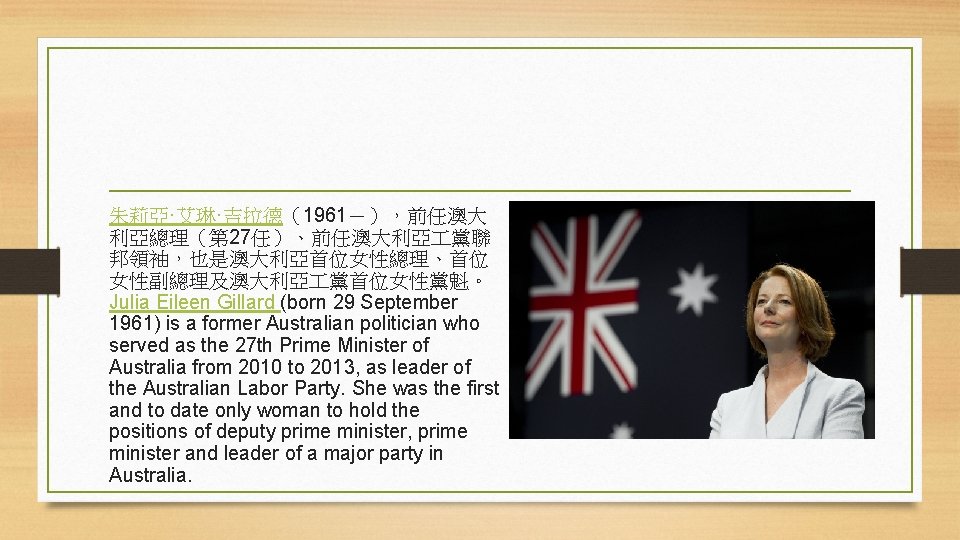 朱莉亞·艾琳·吉拉德（1961－），前任澳大 利亞總理（第 27任）、前任澳大利亞 黨聯 邦領袖，也是澳大利亞首位女性總理、首位 女性副總理及澳大利亞 黨首位女性黨魁。 Julia Eileen Gillard (born 29 September 1961)