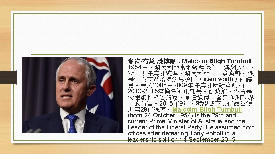 麥肯·布萊·滕博爾（Malcolm Bligh Turnbull， 1954－，澳大利亞當地譯譚保），澳洲政治人 物，現任澳洲總理、澳大利亞自由黨黨魁。他 是雪梨東區溫特沃思選區（Wentworth）的議 員。曾於 2008－2009年任澳洲反對黨領袖； 2013 -2015年擔任通訊部長。從政前，他曾是 大律師和投資銀家，身價過億，曾是澳洲政界 中的首富。2015年 9月，獲總督正式任命為澳 洲第