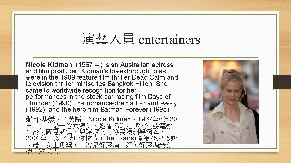 演藝人員 entertainers Nicole Kidman (1967 – ) is an Australian actress and film producer.