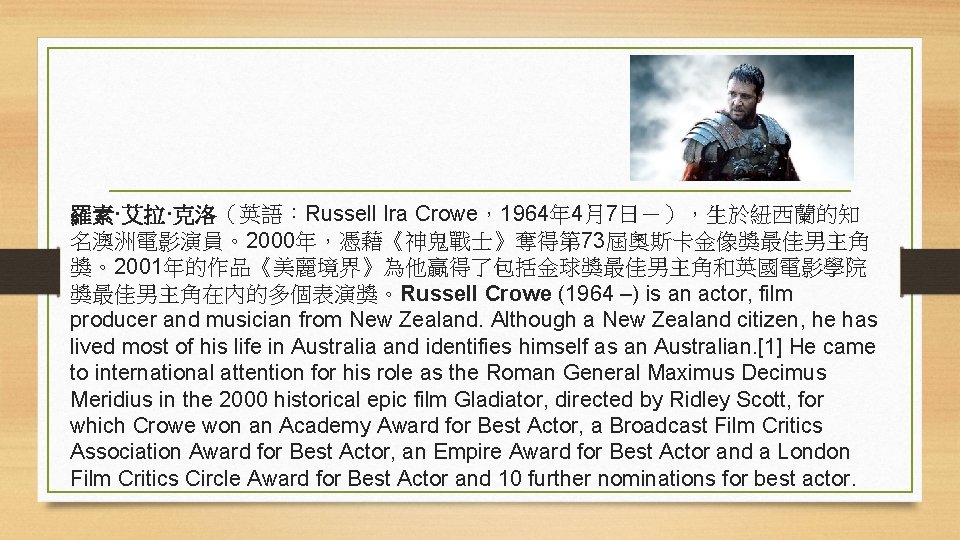 羅素·艾拉·克洛（英語：Russell Ira Crowe，1964年 4月7日－），生於紐西蘭的知 名澳洲電影演員。2000年，憑藉《神鬼戰士》奪得第 73屆奧斯卡金像獎最佳男主角 獎。2001年的作品《美麗境界》為他贏得了包括金球獎最佳男主角和英國電影學院 獎最佳男主角在內的多個表演獎。Russell Crowe (1964 –) is an actor,