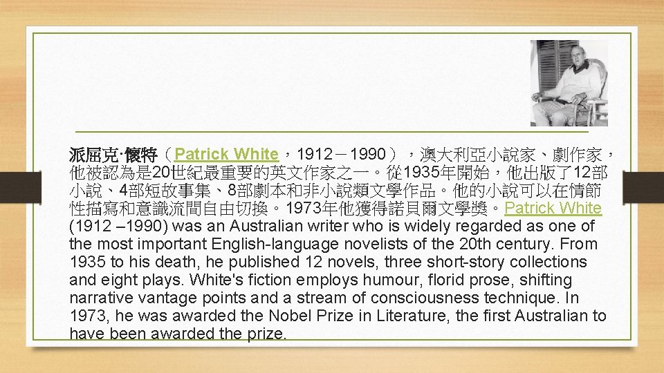派屈克·懷特（Patrick White，1912－1990），澳大利亞小說家、劇作家， 他被認為是 20世紀最重要的英文作家之一。從 1935年開始，他出版了12部 小說、4部短故事集、8部劇本和非小說類文學作品。他的小說可以在情節 性描寫和意識流間自由切換。1973年他獲得諾貝爾文學獎。Patrick White (1912 – 1990) was an Australian