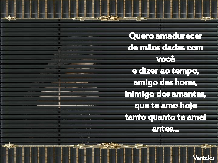 Quero amadurecer de mãos dadas com você e dizer ao tempo, amigo das horas,