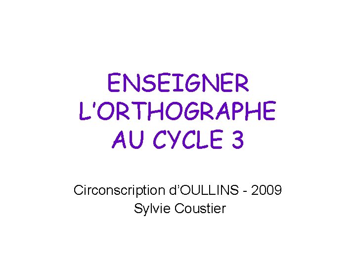 ENSEIGNER L’ORTHOGRAPHE AU CYCLE 3 Circonscription d’OULLINS - 2009 Sylvie Coustier 