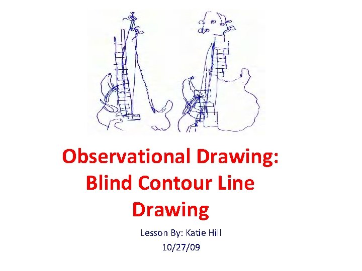 Observational Drawing: Blind Contour Line Drawing Lesson By: Katie Hill 10/27/09 