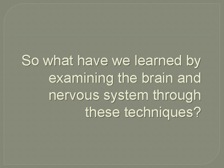 So what have we learned by examining the brain and nervous system through these