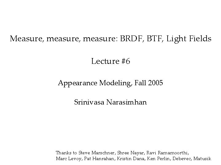 Measure, measure: BRDF, BTF, Light Fields Lecture #6 Appearance Modeling, Fall 2005 Srinivasa Narasimhan