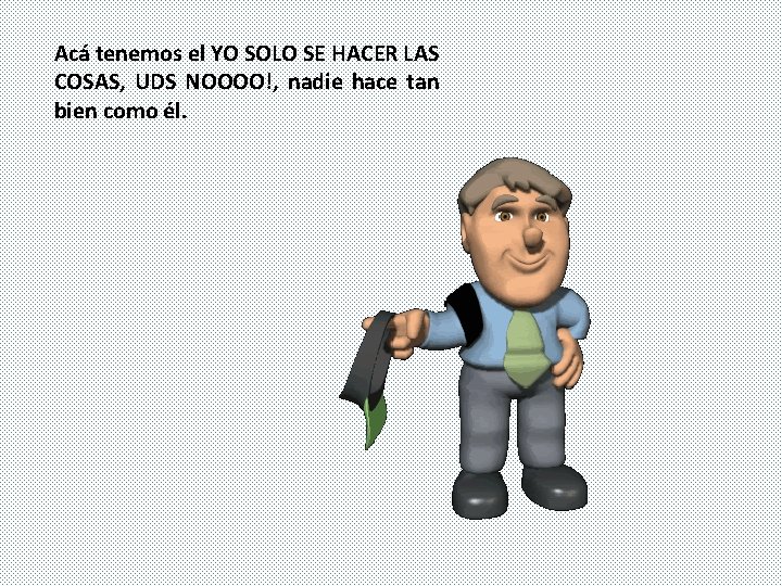 Acá tenemos el YO SOLO SE HACER LAS COSAS, UDS NOOOO!, nadie hace tan