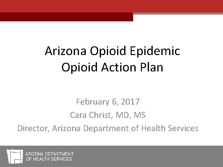 Arizona Opioid Epidemic Opioid Action Plan February 6, 2017 Cara Christ, MD, MS Director,