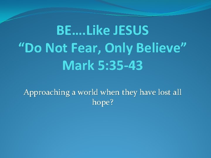 BE…. Like JESUS “Do Not Fear, Only Believe” Mark 5: 35 -43 Approaching a