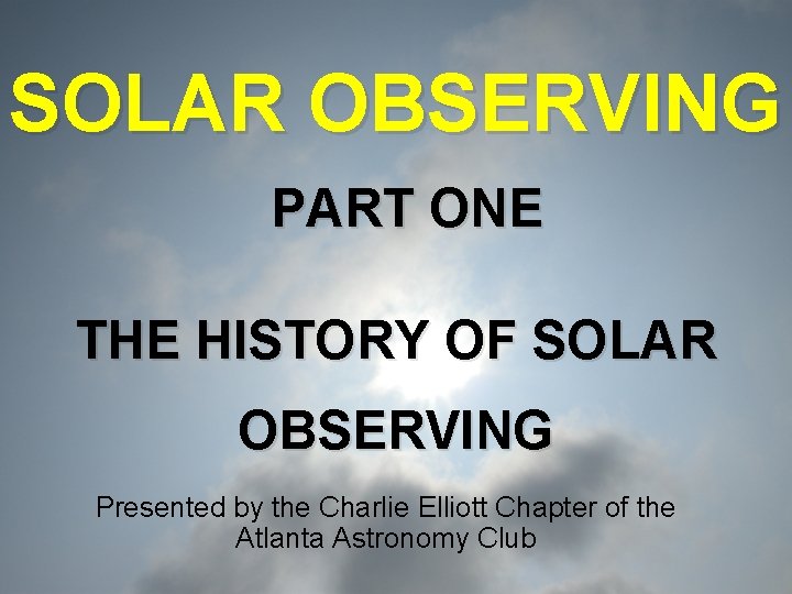 SOLAR OBSERVING PART ONE THE HISTORY OF SOLAR OBSERVING Presented by the Charlie Elliott