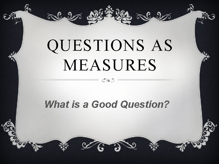 QUESTIONS AS MEASURES What is a Good Question? 