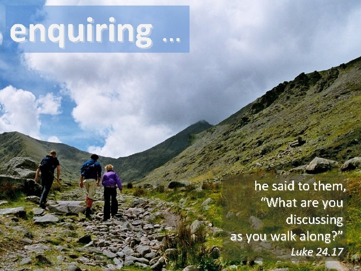 enquiring … he said to them, “What are you discussing as you walk along?