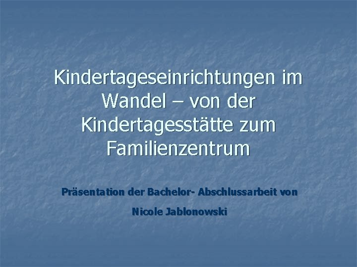 Kindertageseinrichtungen im Wandel – von der Kindertagesstätte zum Familienzentrum Präsentation der Bachelor- Abschlussarbeit von