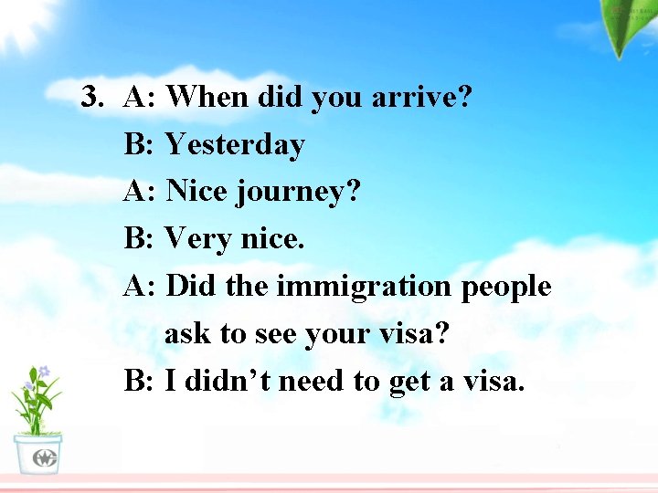 3. A: When did you arrive? B: Yesterday A: Nice journey? B: Very nice.