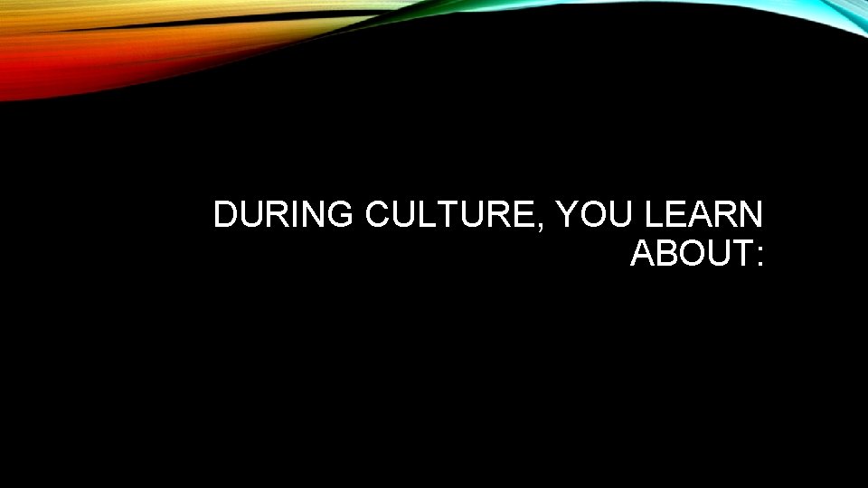 DURING CULTURE, YOU LEARN ABOUT: 