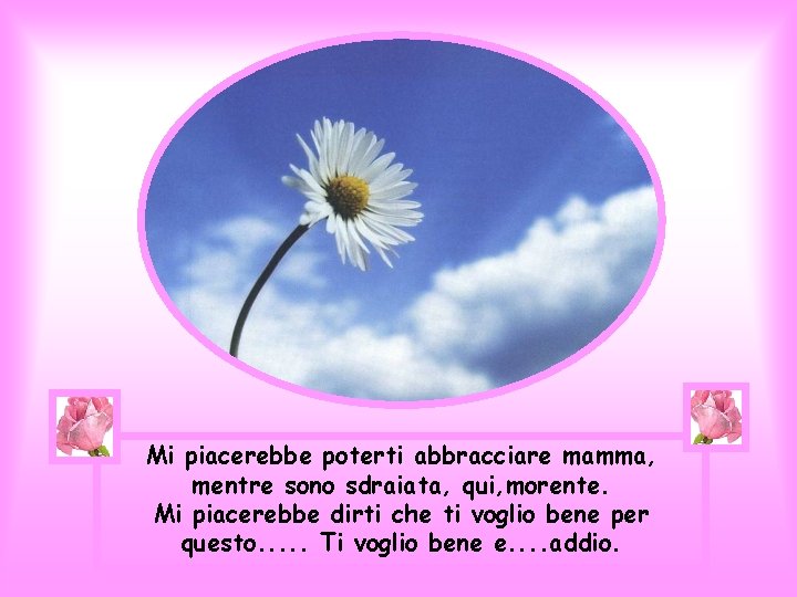 Mi piacerebbe poterti abbracciare mamma, mentre sono sdraiata, qui, morente. Mi piacerebbe dirti che