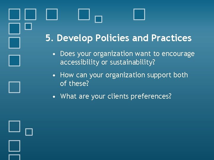 5. Develop Policies and Practices • Does your organization want to encourage accessibility or