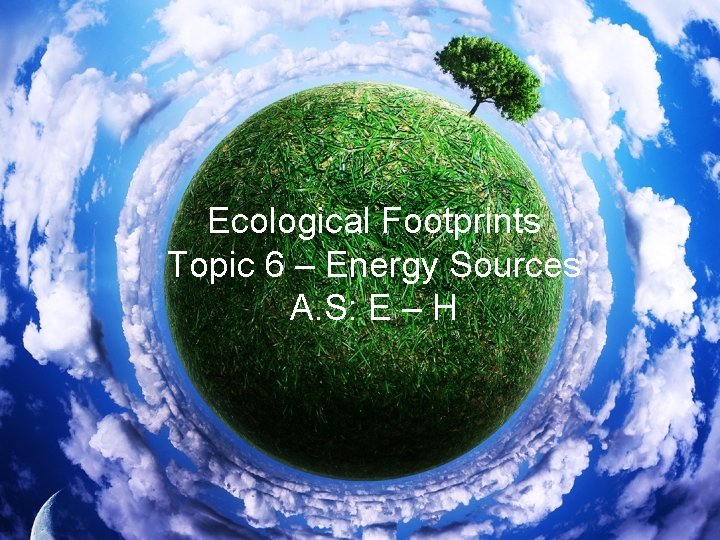 Ecological Footprints Topic 6 – Energy Sources A. S: E – H 