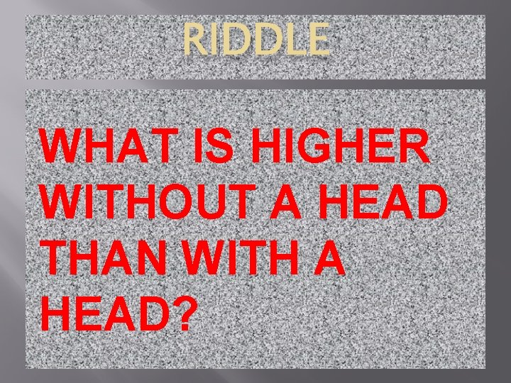 RIDDLE WHAT IS HIGHER WITHOUT A HEAD THAN WITH A HEAD? 