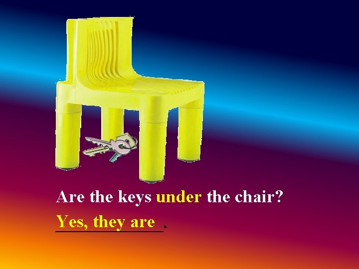 Are the keys under the chair? Yes, they are ______. Are the keys under the chair? Yes, they are ______.