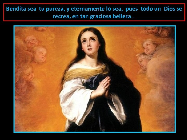 Bendita sea tu pureza, y eternamente lo sea, pues todo un Dios se recrea,