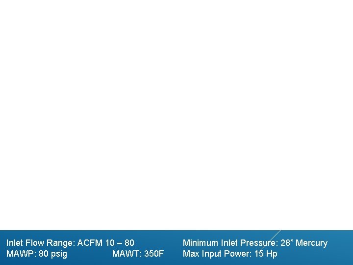 Inlet Flow Range: ACFM 10 – 80 MAWP: 80 psig MAWT: 350 F Minimum