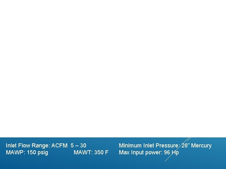 Inlet Flow Range: ACFM 5 – 30 MAWP: 150 psig MAWT: 350 F Minimum