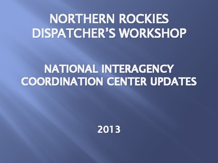 NORTHERN ROCKIES DISPATCHER’S WORKSHOP NATIONAL INTERAGENCY COORDINATION CENTER UPDATES 2013 