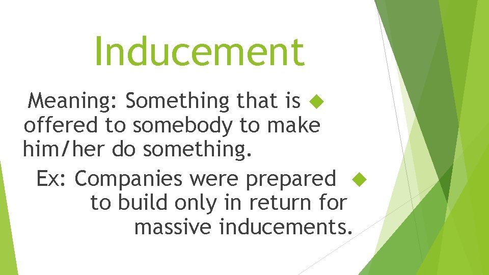 Inducement Meaning: Something that is offered to somebody to make him/her do something. Ex: